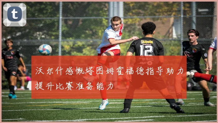 沃尔什感慨塔图姆霍福德指导助力提升比赛准备能力
