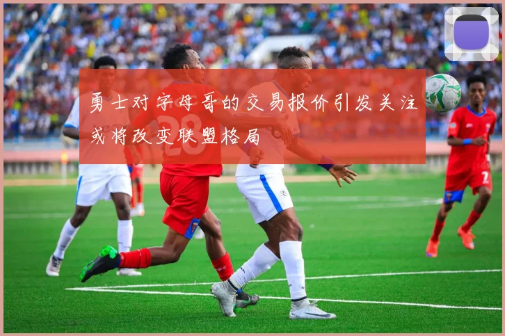 勇士对字母哥的交易报价引发关注或将改变联盟格局