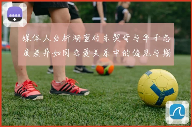 媒体人分析湖蜜对东契奇与华子态度差异如同恋爱关系中的偏见与期待