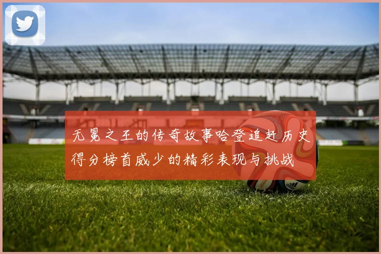 无冕之王的传奇故事哈登追赶历史得分榜首威少的精彩表现与挑战