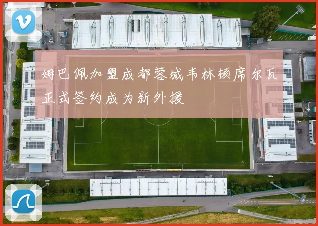 姆巴佩加盟成都蓉城韦林顿席尔瓦正式签约成为新外援