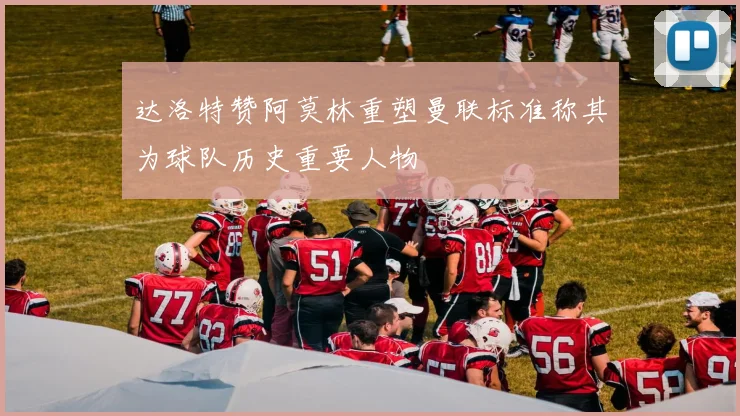 达洛特赞阿莫林重塑曼联标准称其为球队历史重要人物