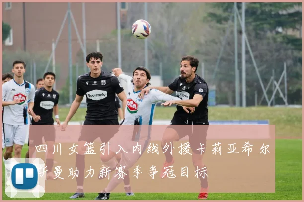 四川女篮引入内线外援卡莉亚希尔斯曼助力新赛季争冠目标