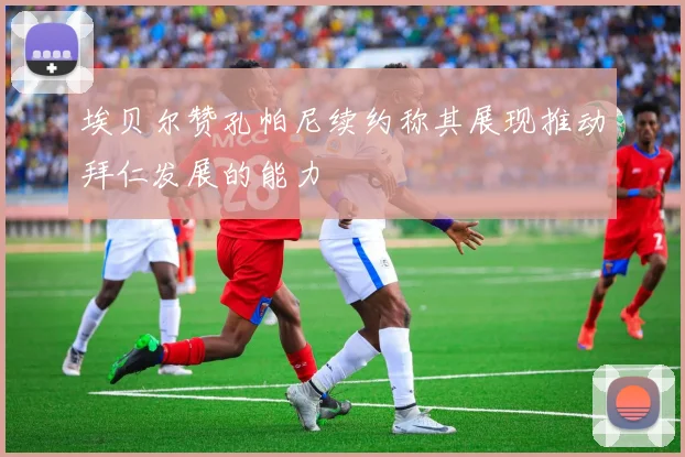 埃贝尔赞孔帕尼续约称其展现推动拜仁发展的能力