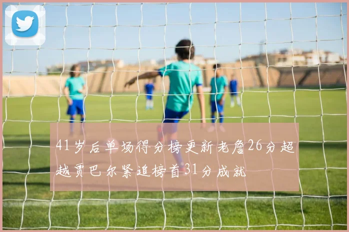 41岁后单场得分榜更新老詹26分超越贾巴尔紧追榜首31分成就