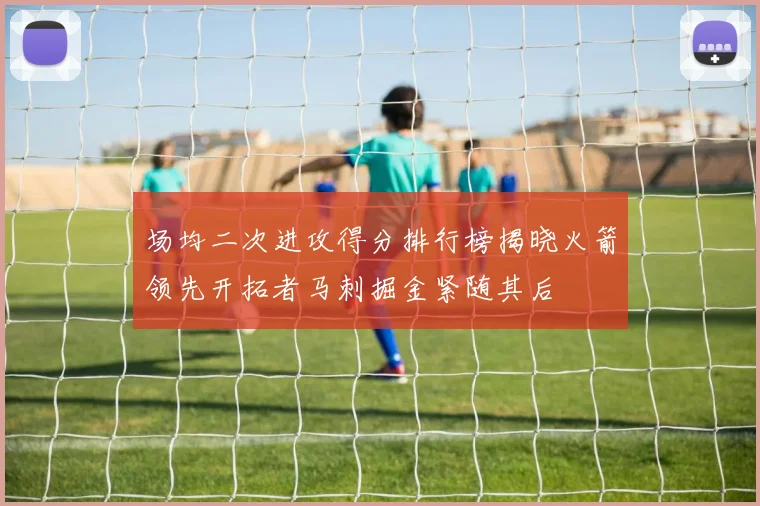 场均二次进攻得分排行榜揭晓火箭领先开拓者马刺掘金紧随其后