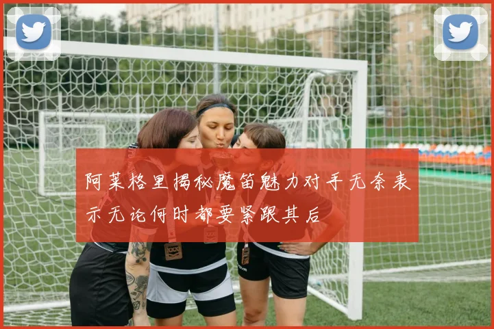 阿莱格里揭秘魔笛魅力对手无奈表示无论何时都要紧跟其后