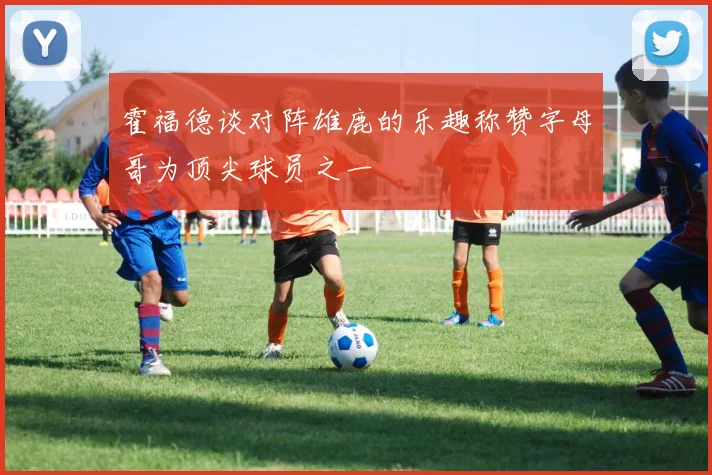 霍福德谈对阵雄鹿的乐趣称赞字母哥为顶尖球员之一