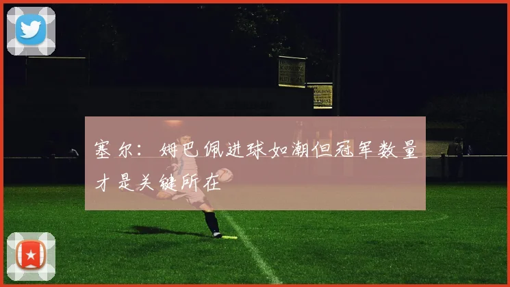塞尔：姆巴佩进球如潮但冠军数量才是关键所在