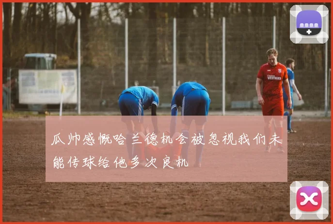 瓜帅感慨哈兰德机会被忽视我们未能传球给他多次良机