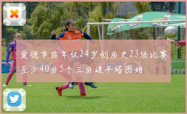 爱德华兹年仅24岁创历史23场比赛至少40分5个三分追平塔图姆