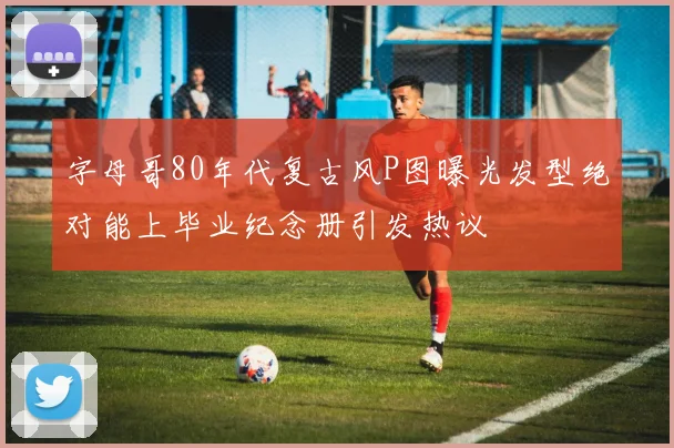 字母哥80年代复古风P图曝光发型绝对能上毕业纪念册引发热议