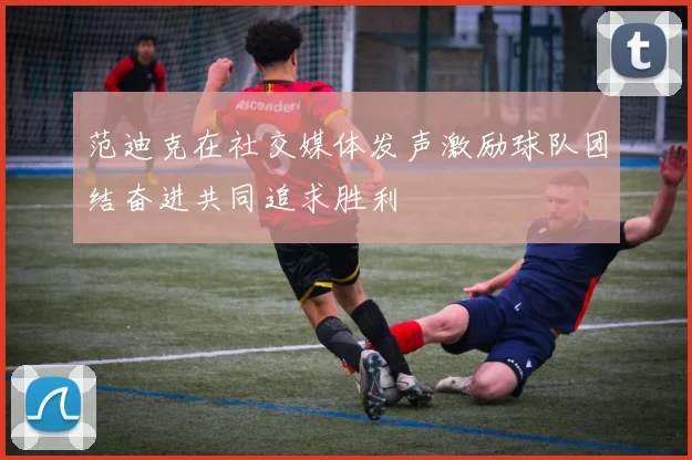 范迪克在社交媒体发声激励球队团结奋进共同追求胜利