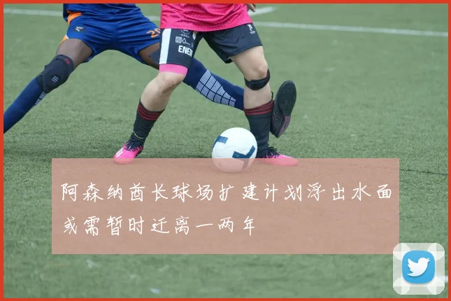 阿森纳酋长球场扩建计划浮出水面或需暂时迁离一两年