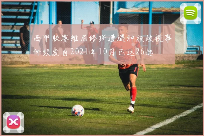 西甲联赛维尼修斯遭遇种族歧视事件频发自2021年10月已达26起