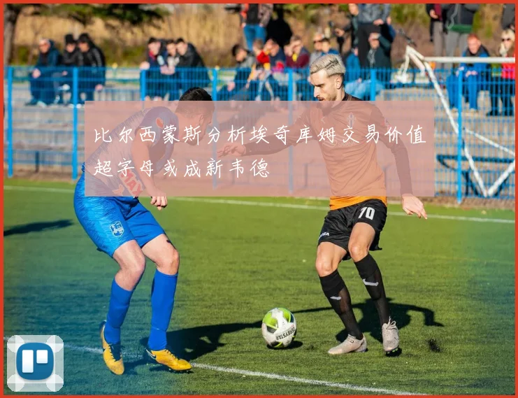 比尔西蒙斯分析埃奇库姆交易价值超字母或成新韦德