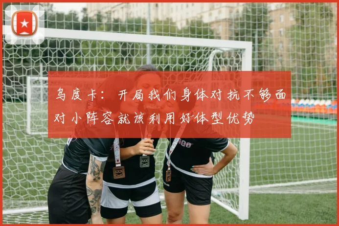 乌度卡：开局我们身体对抗不够面对小阵容就该利用好体型优势