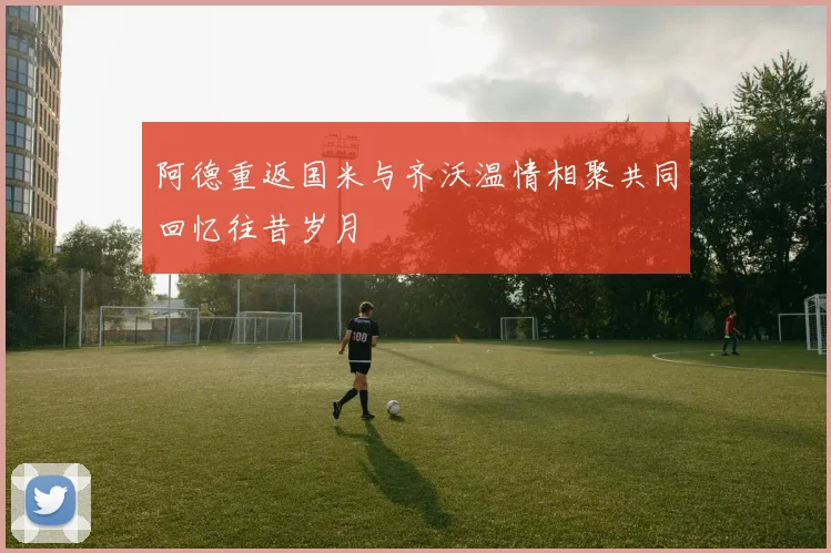 阿德重返国米与齐沃温情相聚共同回忆往昔岁月