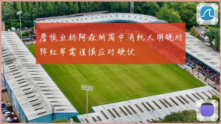 詹俊分析阿森纳周中消耗大明晚对阵红军需谨慎应对硬仗