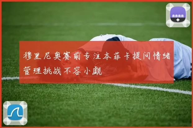 穆里尼奥赛前专注本菲卡提问情绪管理挑战不容小觑
