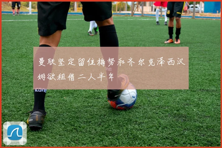 曼联坚定留住梅努和齐尔克泽西汉姆欲租借二人半年