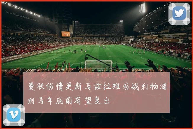 曼联伤情更新马兹拉维或战利物浦利马年底前有望复出