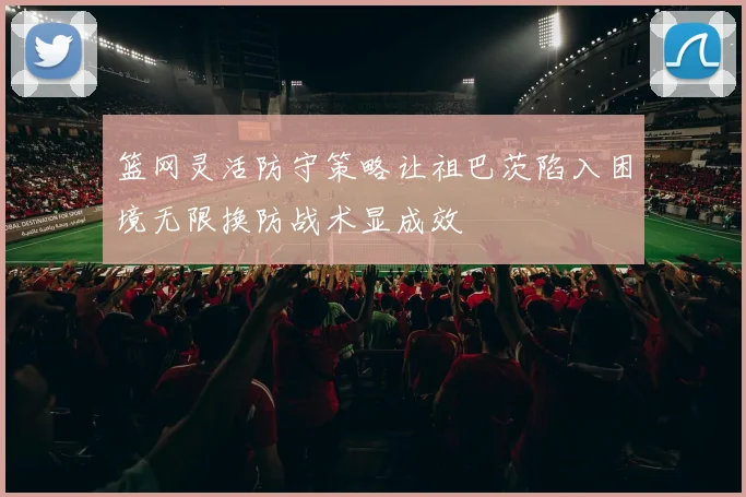 篮网灵活防守策略让祖巴茨陷入困境无限换防战术显成效