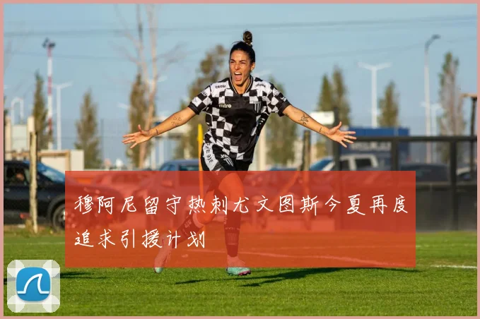 穆阿尼留守热刺尤文图斯今夏再度追求引援计划