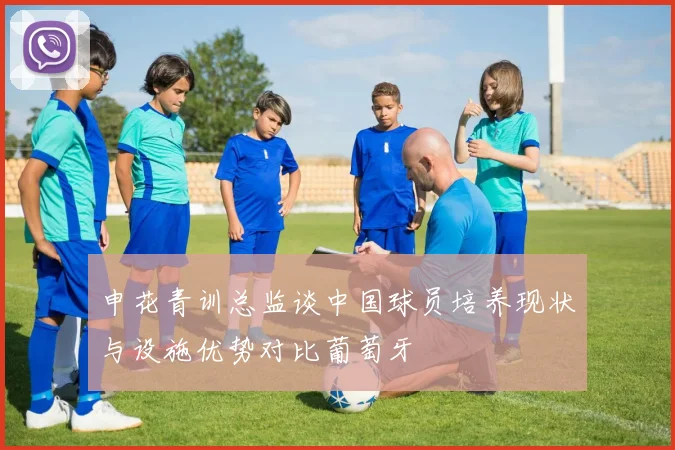 申花青训总监谈中国球员培养现状与设施优势对比葡萄牙