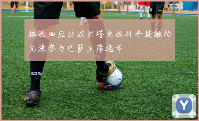梅西回应拉波尔塔竞选对手接触称无意参与巴萨主席选举