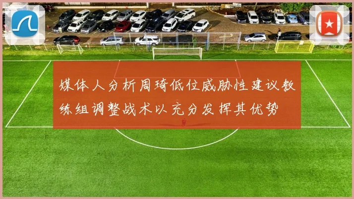 媒体人分析周琦低位威胁性建议教练组调整战术以充分发挥其优势