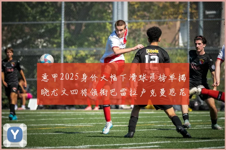 意甲2025身价大幅下滑球员榜单揭晓尤文四将领衔巴雷拉卢克曼恩昆库在列