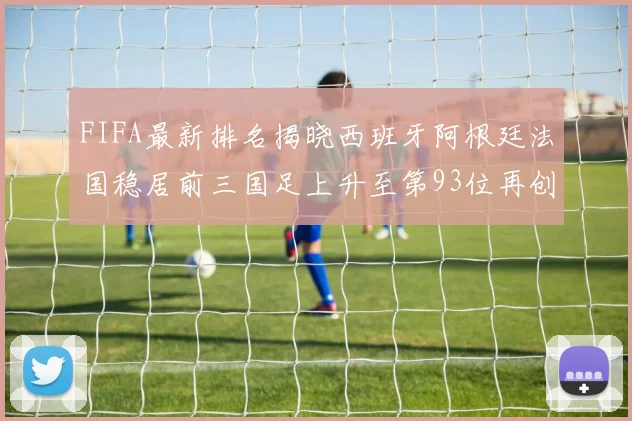 FIFA最新排名揭晓西班牙阿根廷法国稳居前三国足上升至第93位再创佳绩