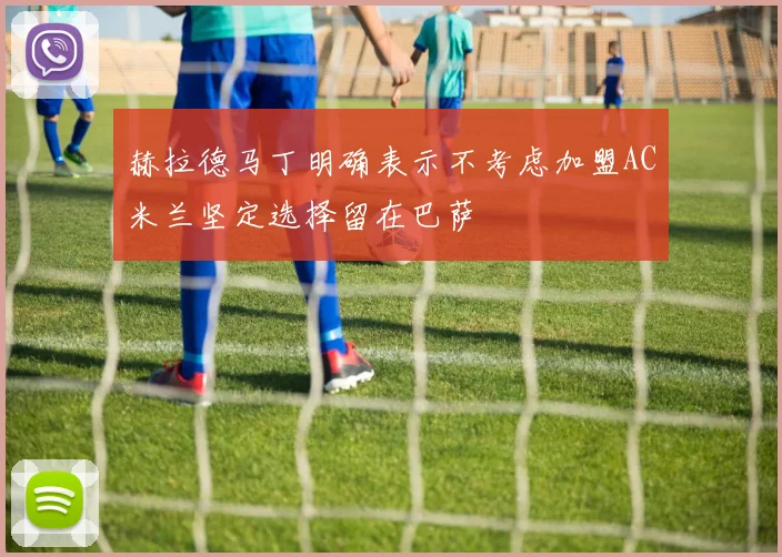 赫拉德马丁明确表示不考虑加盟AC米兰坚定选择留在巴萨