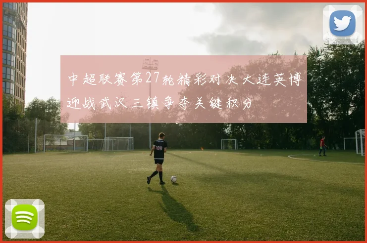 中超联赛第27轮精彩对决大连英博迎战武汉三镇争夺关键积分