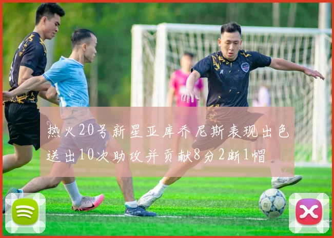 热火20号新星亚库乔尼斯表现出色送出10次助攻并贡献8分2断1帽